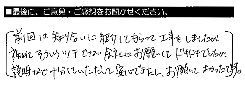 前回は知り合いに紹介してもらって工事をしましたが、初めてそういうツテでない会社にお願いしてドキドキでしたが、説明など十分していただいて安心できたし、お願いしてよかったです。