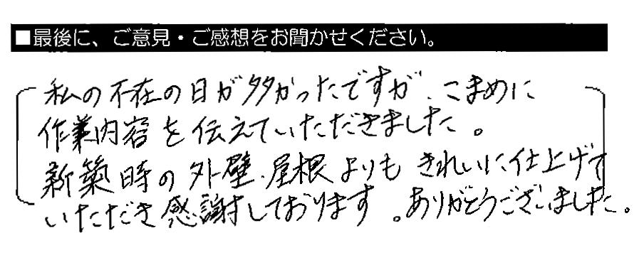 私の不在の日が多かったですが、こまめに作業内容を伝えていただきました。新築時の外壁・屋根よりもきれいに仕上げていただき感謝しております。ありがとうございました。