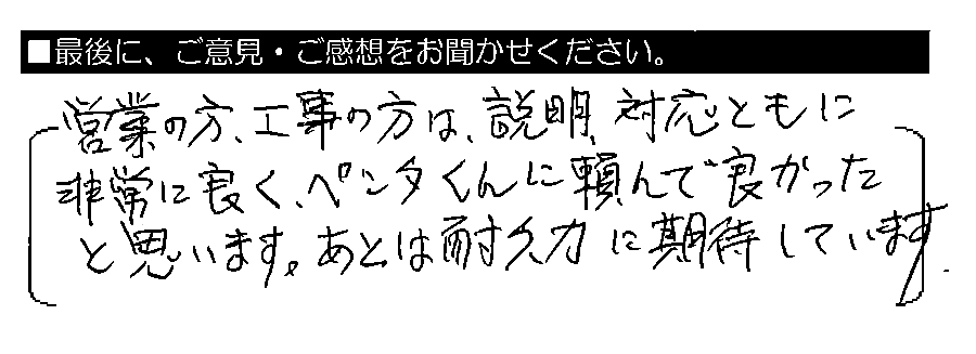 営業の方・工事の方は、説明・対応ともに非常に良く、ペンタくんに頼んで良かったと思います。あとは耐久力に期待しています。