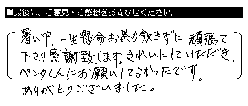 暑い中、一生懸命お茶も飲まずに頑張って下さり感謝致します。きれいにしていただき、ペンタくんにお願いしてよかったです。ありがとうございました。