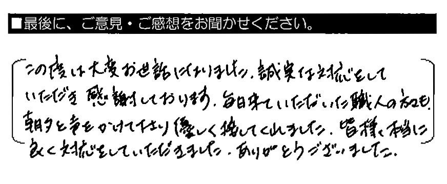 この度は大変お世話になりました。誠実な対応をしていただき感謝しております。毎日来ていただいた職人の方々も、朝夕と声をかけて下さり優しく接してくれました。皆様本当に良く対応をしていただきました。ありがとうございました。