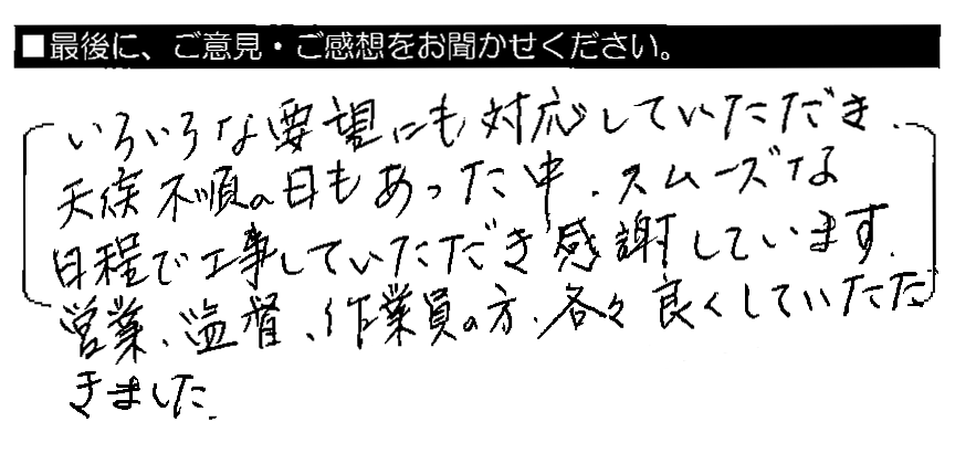 いろいろな要望にも対応していただき、天候不順の日もあった中、スムーズな日程で工事していただき感謝しています。営業・監督・作業員の方、各々良くしていただきました。