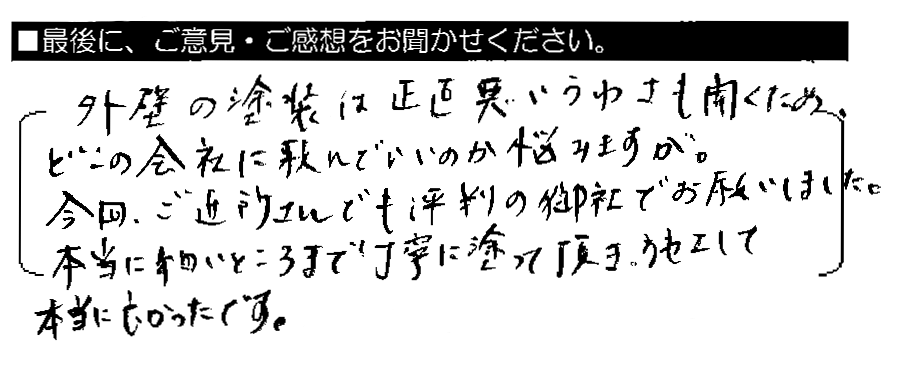 外壁の塗装は正直悪いうわさも聞くため、どこの会社に頼んでいいのか悩みますが。今回、ご近所さんでも評判の御社でお願いしました。本当に細かいところまで丁寧に塗って頂き、施工して本当に良かったです。