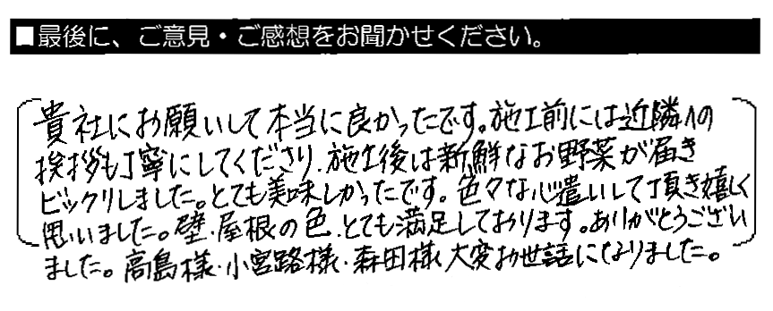 貴社にお願いして本当に良かったです。施工前には近隣への挨拶も丁寧にしてくださり、施工後は新鮮なお野菜が届きビックリしました。とても美味しかったです。色々な心遣いして頂き嬉しく思いました。壁・屋根の色、とても満足しております。ありがとうございました。高島様・小宮路様・森田様、大変お世話になりました。