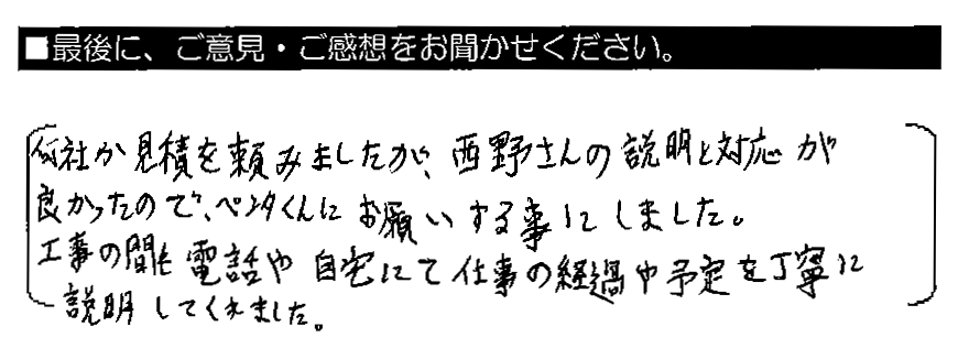 何社か見積を頼みましたが、西野さんの説明と対応が良かったので、ペンタくんにお願いする事にしました。工事の間も電話や自宅にて仕事の経過や予定を丁寧に説明してくれました。