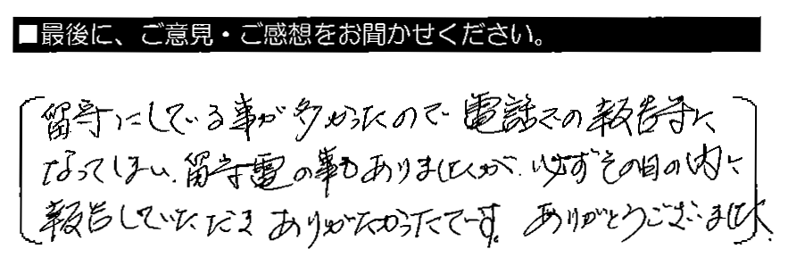 留守にしている事が多かったので電話での報告等になってしまい、留守電の事もありましたが、必ずその日の内に報告していただきありがたかったです。ありがとうございました。