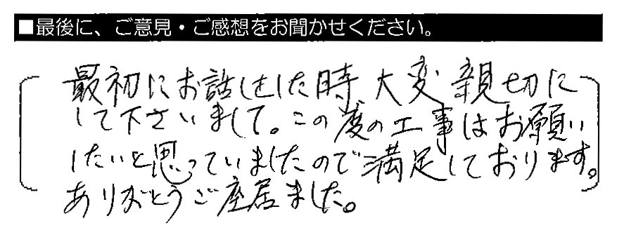 最初にお話をした時、大変親切にしてくださいまして、この度の工事はお願いしたいと思っていましたので満足しております。ありがとうご座居ました。