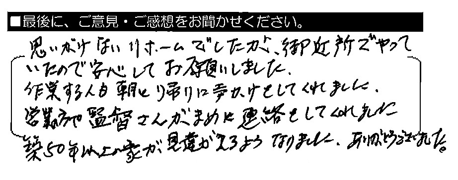 思いがけないリフォームでしたが、御近所でやっていたので安心してお願いしました。作業する人も、朝と帰りに声かけをしてくれました。営業の方や監督さんがまめに連絡をしてくれました。築50年以上の家が見違えるようになりました。ありがとうございました。