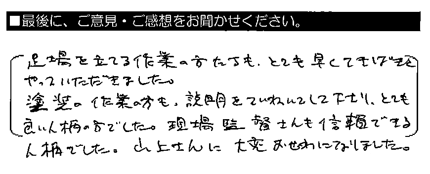 足場を立てる作業の方たちも、とても早くてきぱきとやっていただきました。塗装の作業の方も、説明をていねいにして下さり、とても良い人柄の方でした。現場監督さんも信頼できる人柄でした。山上さんに大変おせわになりました。