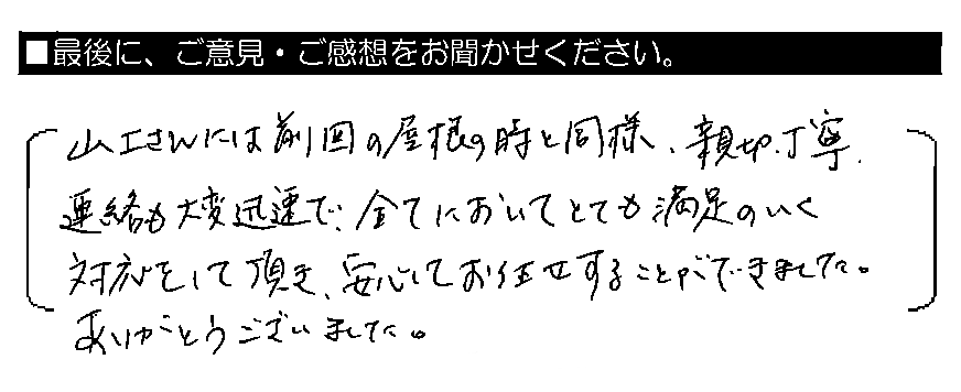 山上さんには前回の屋根の時と同様、親切・丁寧、連絡も大変迅速で、全てにおいてとても満足のいく対応をして頂き、安心してお任せすることができました。ありがとうございました。