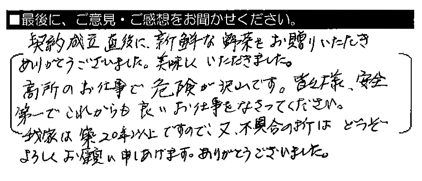 契約成立直後に、新鮮な野菜をお贈りいただきありがとうございました。美味しくいただきました。高所のお仕事で危険が沢山です。皆々様、安全第一でこれからも良いお仕事をなさってください。我家は築20年以上ですので、又、不具合の折はどうぞよろしくお願い申し上げます。ありがとうございました。