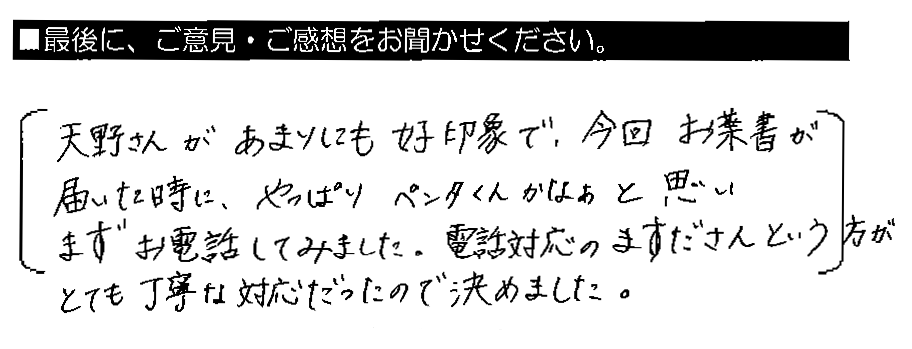 天野さんがあまりにも好印象で、今回お葉書が届いた時に、やっぱりペンタくんかなぁと思いまずお電話してみました。電話対応のますださんという方がとても丁寧な対応だったので決めました。