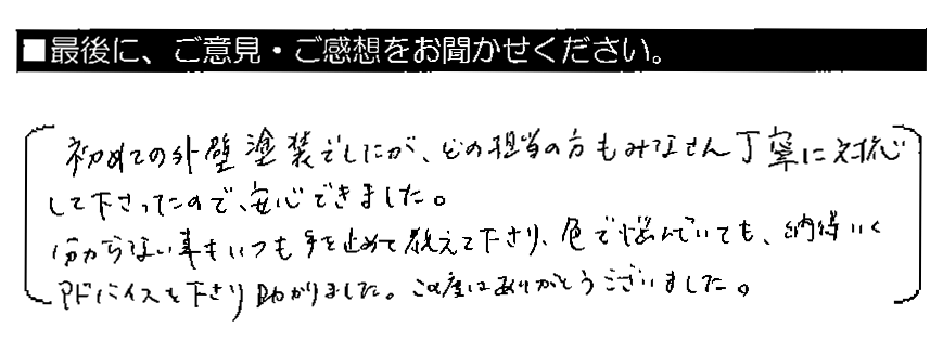 初めての外壁塗装でしたが、どの担当の方もみなさん丁寧に対応して下さったので安心できました。分からない事もいつも手を止めて教えて下さり、色で悩んでいても、納得いくアドバイスを下さり助かりました。この度はありがとうございました。