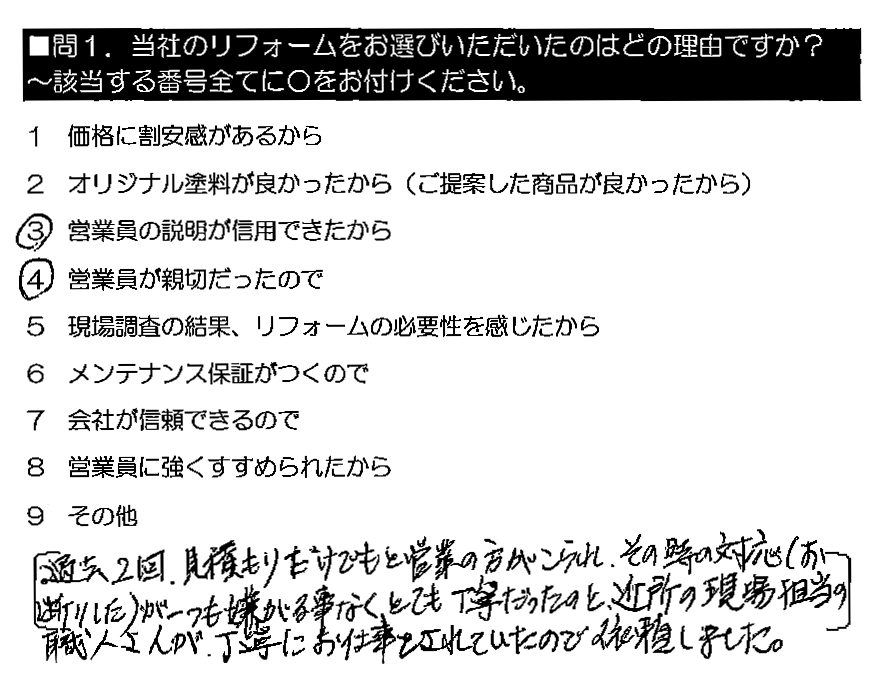 過去2回、見積もりだけでもと営業の方がこられ、その時の対応（お断りした）が一つも嫌がる事なくとても丁寧だったのと、近所の現場担当の職人さんが、丁寧にお仕事をされていたので依頼しました。