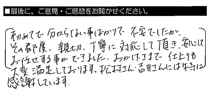 初めてで分からない事ばかりで不安でしたが、その都度、親切・丁寧に対応して頂き、安心してお任せする事ができました。おかげさまで仕上がりも大変満足しております。松村さん・吉井さんには特に感謝しています。