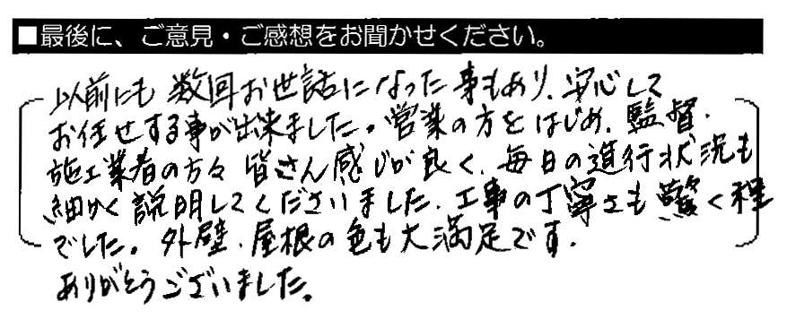 以前にも数回お世話になった事もあり、安心してお任せする事が出来ました。営業の方をはじめ、監督・施工業者の方々皆さん感じが良く、毎日の進行状況も細かく説明してくださいました。工事の丁寧さも驚く程でした。外壁・屋根の色も大満足です。ありがとうございました。