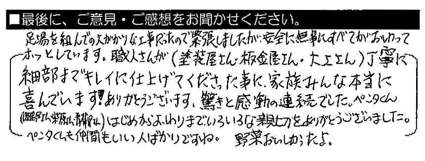 足場を組んでの大がかりな工事だったので緊張しましたが、安全に無事にすべてがおわってホッとしています。職人さんが（塗装屋さん・板金屋さん・大工さん）丁寧に細部までキレイに仕上げてくださった事に、家族みんな本当に喜んでいます！ありがとうございます。驚きと感動の連続でした。ペンタくん（西野さん、柴原さん、青柳さん）はじめからおわりまで、いろいろな親切をありがとうございました。ペンタくんも仲間もいい人ばかりですね。野菜おいしかったよ。