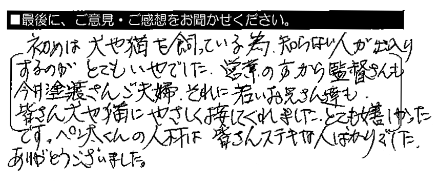 初めは犬や猫を飼っている為、知らない人が出入りするのがとてもいやでした。営業の方から監督さんも今井塗装さんご夫婦、それに若いお兄さん達も、皆さん犬や猫にやさしく接してくれました。とても嬉しかったです。ペンタくんの人材は皆さんステキな人ばかりでした。ありがとうございました。