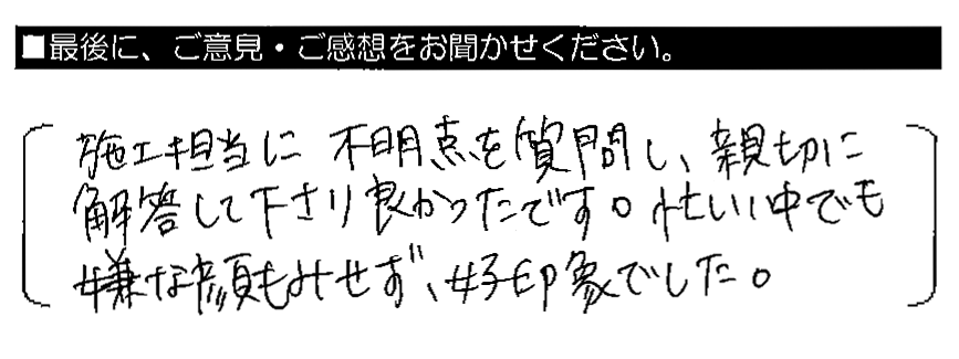 施工担当に不明点を質問し、親切に解答して下さり良かったです。忙しい中でも嫌な顔もみせず、好印象でした。