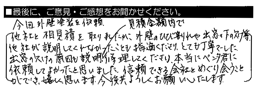 今回外壁塗装を依頼。他社と相見積もりを取りましたが、外壁のひび割れや出窓の下の欠け等、他社が説明してくれなかったことも指摘してくださり、とても丁寧でした。出窓の欠けの原因も説明・見積金額内で修理してくださり、本当にペンタくんに依頼してよかったと思いました。信頼できる会社とめぐり会うことができ、嬉しく思います。今後共よろしくお願いいたします。