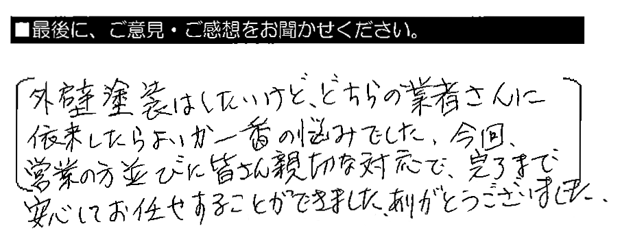 外壁塗装はしたいけど、どちらの業者さんに依頼したらよいか一番の悩みでした。今回、営業の方並びに皆さん親切な対応で、完了まで安心してお任せすることができました。ありがとうございました。