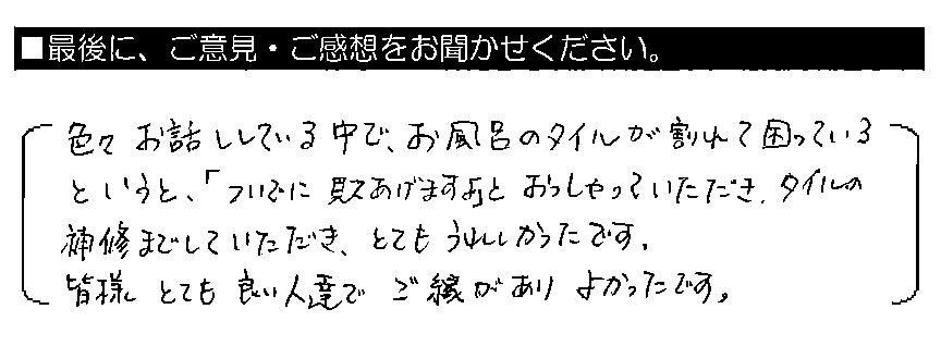 色々お話ししている中で、お風呂のタイルが割れて困っているというと、「ついでに見てあげますよ」とおっしゃっていただき、タイルの補修までしていただき、とてもうれしかったです。皆様とても良い人達で、ご縁がありよかったです。