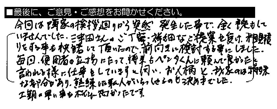 今回は隣家の挨拶廻りから突然発生した事で、全く予定もしていませんでした。津田さんのご丁寧・詳細なご提案を受け、相見積もりをする事も快諾して頂いたので、前向きに検討する事にしました。毎回、使用者の立場にたって、将来もペンタくんに頼んで良かったと言われる様に仕事をしていますと伺い、お人柄と、我家のは特殊な部分があり、熟練した職人がいらっしゃるのも決め手でした。工期の早い事もポイント高かったです。