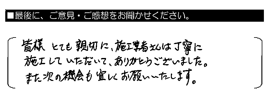 皆様とても親切に、施工業者さんは丁寧に施工していただいて、ありがとうございました。また次の機会も宜しくお願いいたします。