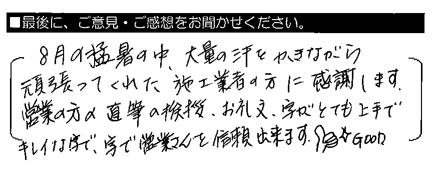8月の猛暑の中、大量の汗をかきながら頑張ってくれた施工業者の方に感謝します。営業の方の直筆の挨拶・お礼文、字がとても上手でキレイな字で、字で営業さんを信頼出来ます。GOOD👍☆