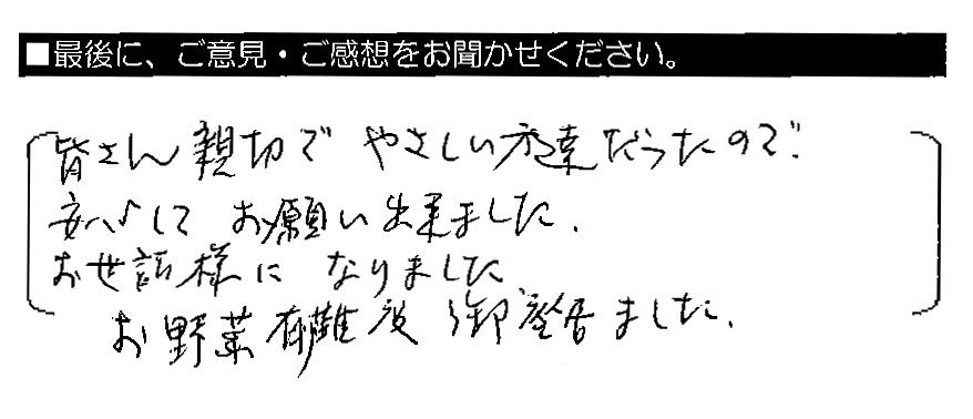 皆さん親切でやさしい方達だったので、安心してお願い出来ました。お世話様になりました。お野菜有難う御座居ました。