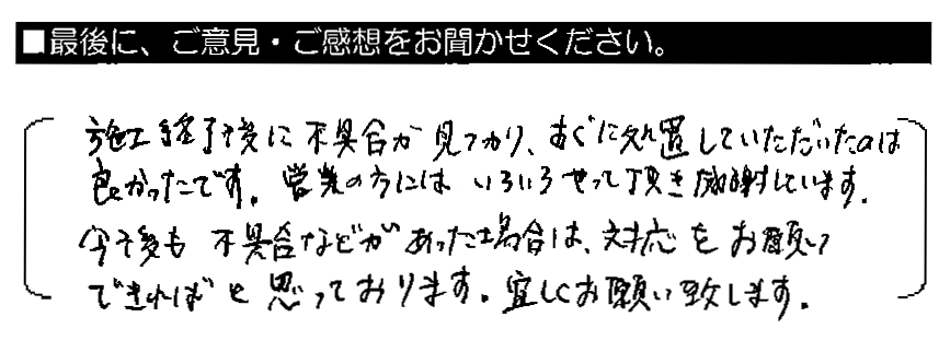 施工終了後に不具合が見つかり、すぐに処置していただいたのは良かったです。営業の方にはいろいろやって頂き感謝しています。今後も不具合などがあった場合は、対応をお願いできればと思っております。宜しくお願い致します。