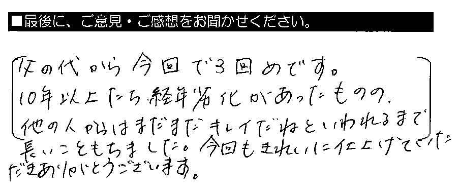 父の代から今回で3回めです。10年以上たち、経年劣化があったものの、他の人からはまだまだキレイだねといわれるまで長いこともちました。今回もきれいに仕上げていただきありがとうございました。