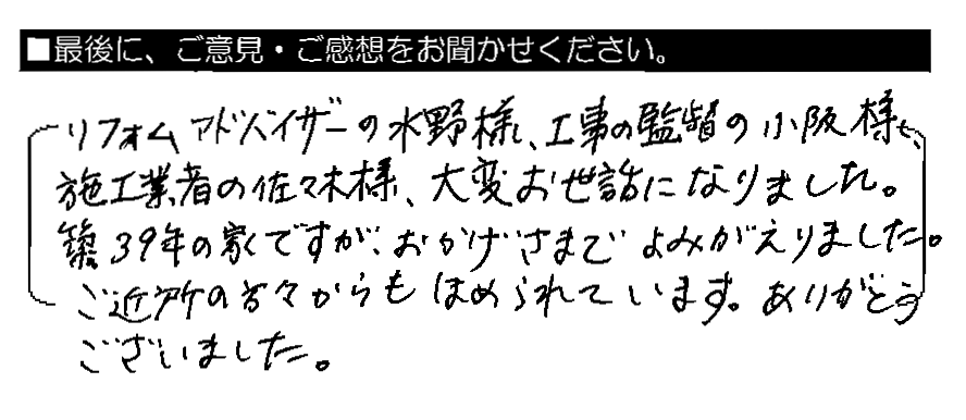 リフォームアドバイザーの水野様、工事監督の小阪様、施工業者の佐々木様、大変お世話になりました。築39年の家ですが、おかげさまでよみがえりました。ご近所の方々からもほめられています。ありがとうございました。