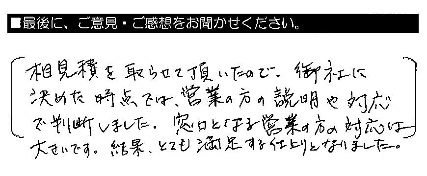 相見積もりを取らせて頂いたので、御社に決めた時点では、営業の方の説明や対応で判断しました。窓口となる営業の方の対応は大きいです。結果、とても満足する仕上がりとなりました。
