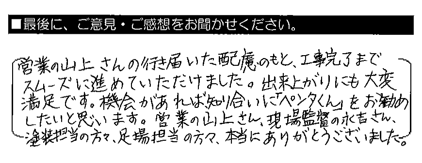 営業の山上さんの行き届いた配慮のもと、工事完了までスムーズに進めていただけました。出来上がりにも大変満足です。機会があれば、知り合いに「ペンタくん」をお勧めしたいと思います。営業の山上さん、現場監督の永吉さん、塗装担当の方々、足場担当の方々、本当にありがとうございました。