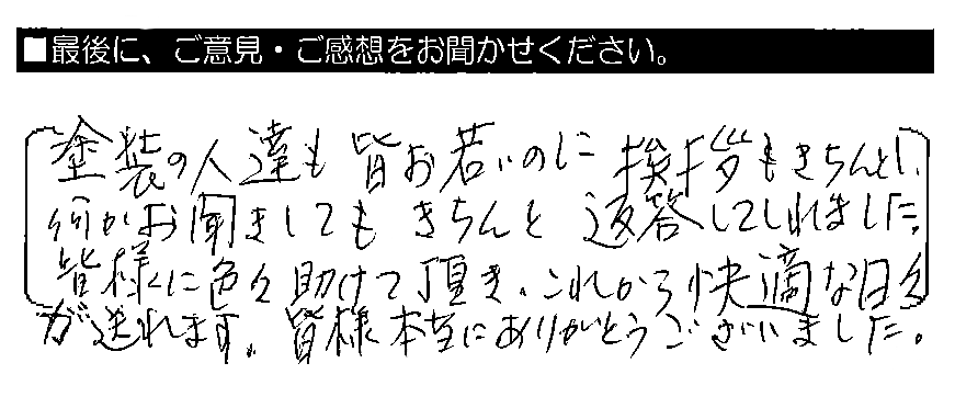 塗装の人達も皆お若いのに挨拶もきちんとし、何かお聞きしてもきちんと返答してくれました。皆様に色々助けて頂き、これから快適な日々が送れます。皆様本当にありがとうございました。