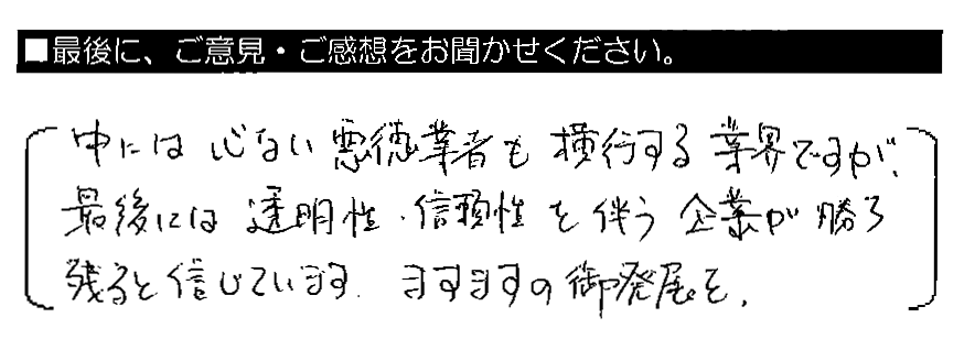 中には心ない悪徳業者も横行する業界ですが、最後には透明性・信頼性を伴う企業が勝ち残ると信じています。ますますの御発展を。