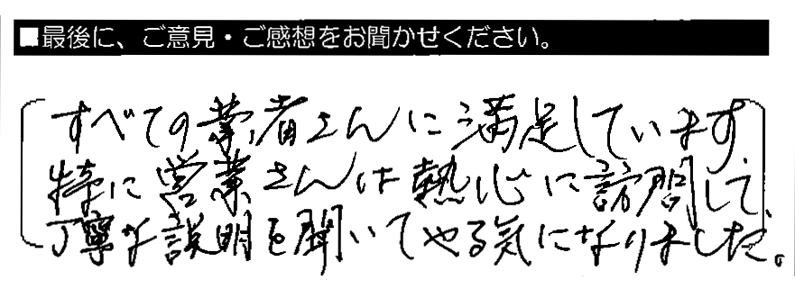 すべての業者さんに満足しています。特に営業さんは熱心に訪問して、丁寧な説明を聞いてやる気になりました。
