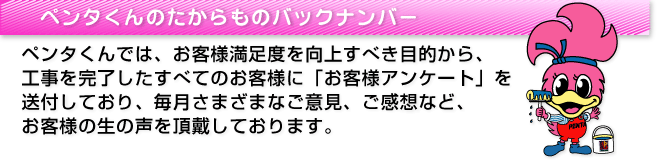 ペンタくんのたからものバックナンバー_ペンタくんでは、お客様満足度を向上すべき目的から、工事を完了したすべてのお客様に「お客様アンケート」を送付しており、毎月さまざまなご意見、ご感想など、お客様の生の声を頂戴しております。